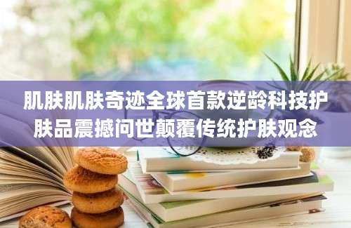 肌肤肌肤奇迹全球首款逆龄科技护肤品震撼问世颠覆传统护肤观念