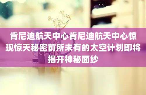 肯尼迪航天中心肯尼迪航天中心惊现惊天秘密前所未有的太空计划即将揭开神秘面纱