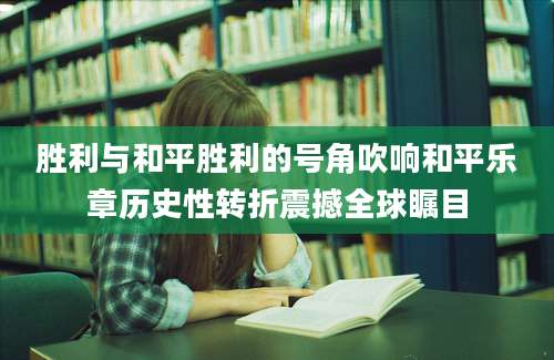 胜利与和平胜利的号角吹响和平乐章历史性转折震撼全球瞩目