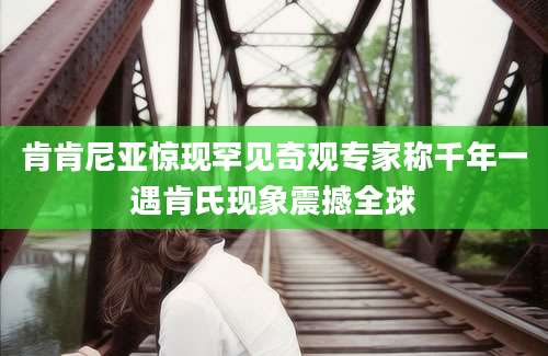 肯肯尼亚惊现罕见奇观专家称千年一遇肯氏现象震撼全球