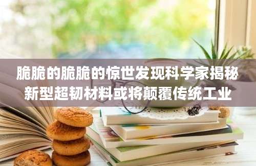 脆脆的脆脆的惊世发现科学家揭秘新型超韧材料或将颠覆传统工业