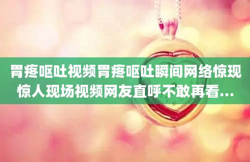 胃疼呕吐视频胃疼呕吐瞬间网络惊现惊人现场视频网友直呼不敢再看...