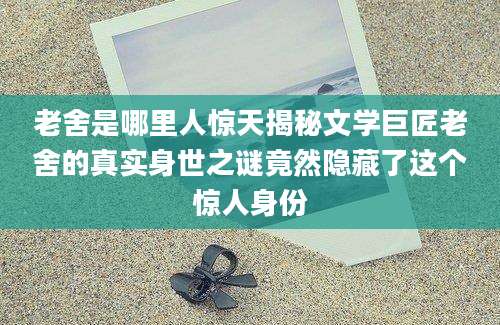 老舍是哪里人惊天揭秘文学巨匠老舍的真实身世之谜竟然隐藏了这个惊人身份