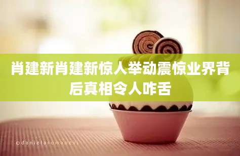 肖建新肖建新惊人举动震惊业界背后真相令人咋舌