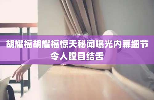 胡耀福胡耀福惊天秘闻曝光内幕细节令人瞠目结舌