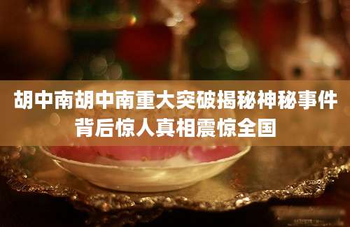 胡中南胡中南重大突破揭秘神秘事件背后惊人真相震惊全国