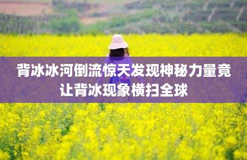 背冰冰河倒流惊天发现神秘力量竟让背冰现象横扫全球