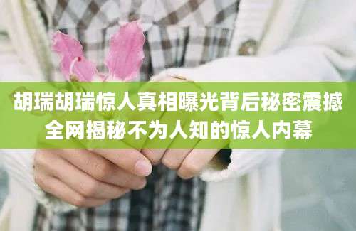 胡瑞胡瑞惊人真相曝光背后秘密震撼全网揭秘不为人知的惊人内幕
