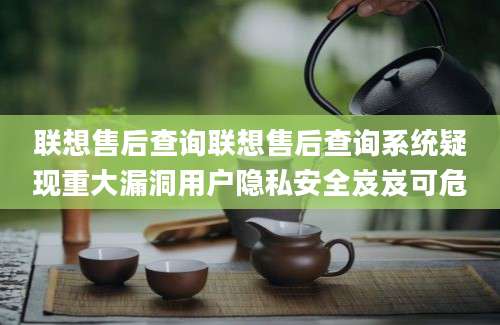 联想售后查询联想售后查询系统疑现重大漏洞用户隐私安全岌岌可危