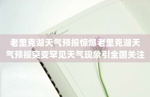 老里克湖天气预报惊爆老里克湖天气预报突变罕见天气现象引全国关注