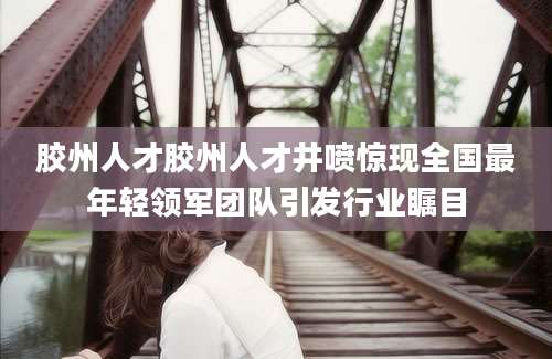 胶州人才胶州人才井喷惊现全国最年轻领军团队引发行业瞩目