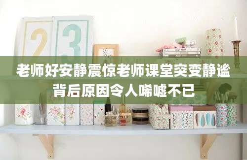 老师好安静震惊老师课堂突变静谧背后原因令人唏嘘不已