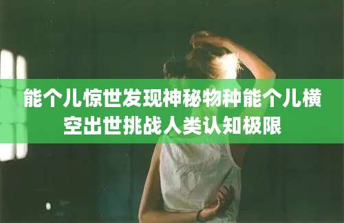 能个儿惊世发现神秘物种能个儿横空出世挑战人类认知极限