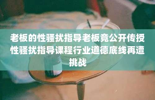 老板的性骚扰指导老板竟公开传授性骚扰指导课程行业道德底线再遭挑战