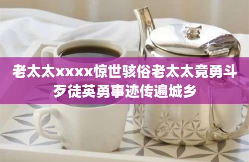 老太太xxxx惊世骇俗老太太竟勇斗歹徒英勇事迹传遍城乡