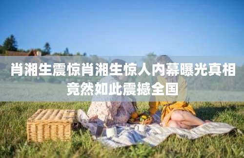 肖湘生震惊肖湘生惊人内幕曝光真相竟然如此震撼全国