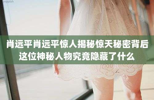 肖远平肖远平惊人揭秘惊天秘密背后这位神秘人物究竟隐藏了什么