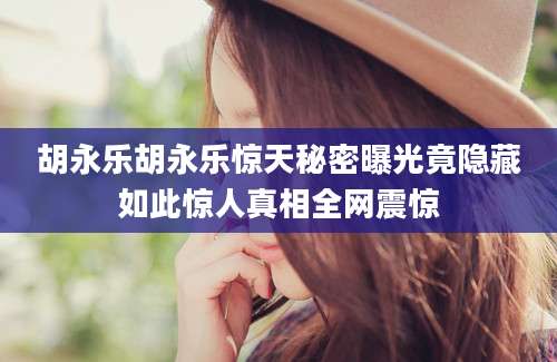 胡永乐胡永乐惊天秘密曝光竟隐藏如此惊人真相全网震惊
