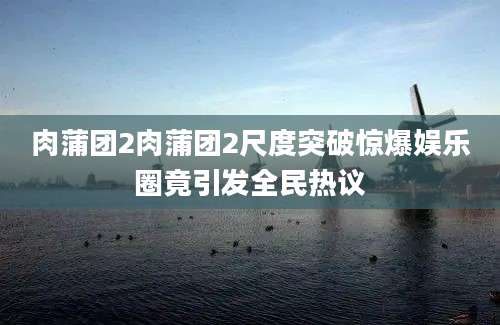 肉蒲团2肉蒲团2尺度突破惊爆娱乐圈竟引发全民热议