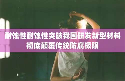 耐蚀性耐蚀性突破我国研发新型材料彻底颠覆传统防腐极限