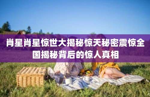 肖星肖星惊世大揭秘惊天秘密震惊全国揭秘背后的惊人真相