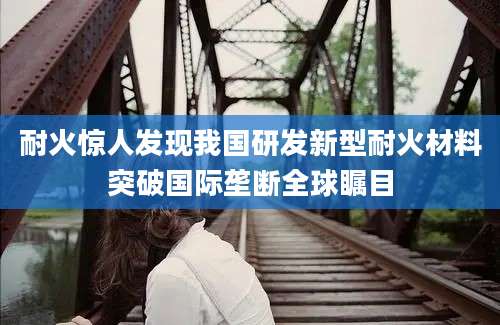 耐火惊人发现我国研发新型耐火材料突破国际垄断全球瞩目