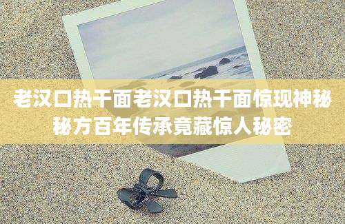 老汉口热干面老汉口热干面惊现神秘秘方百年传承竟藏惊人秘密