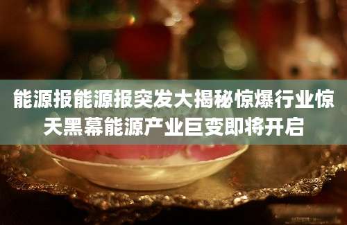 能源报能源报突发大揭秘惊爆行业惊天黑幕能源产业巨变即将开启