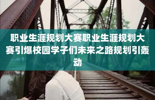 职业生涯规划大赛职业生涯规划大赛引爆校园学子们未来之路规划引轰动