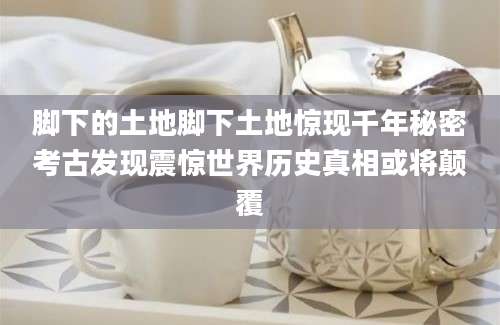 脚下的土地脚下土地惊现千年秘密考古发现震惊世界历史真相或将颠覆
