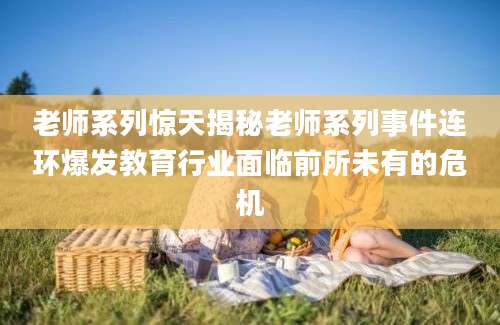 老师系列惊天揭秘老师系列事件连环爆发教育行业面临前所未有的危机