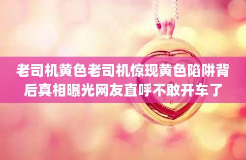 老司机黄色老司机惊现黄色陷阱背后真相曝光网友直呼不敢开车了
