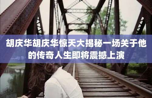 胡庆华胡庆华惊天大揭秘一场关于他的传奇人生即将震撼上演