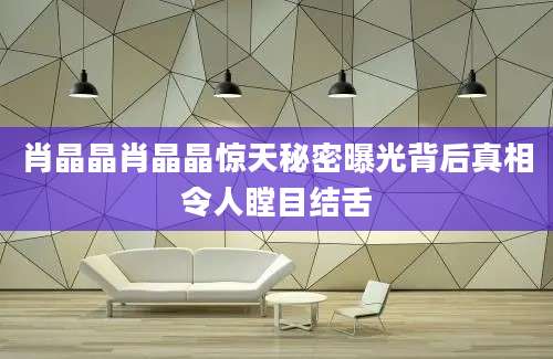 肖晶晶肖晶晶惊天秘密曝光背后真相令人瞠目结舌