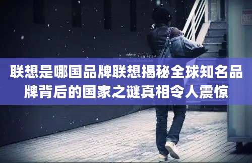 联想是哪国品牌联想揭秘全球知名品牌背后的国家之谜真相令人震惊