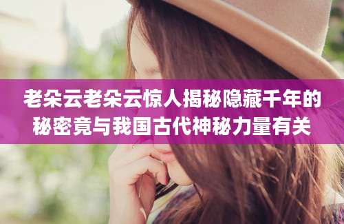 老朵云老朵云惊人揭秘隐藏千年的秘密竟与我国古代神秘力量有关
