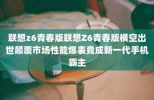 联想z6青春版联想Z6青春版横空出世颠覆市场性能爆表竟成新一代手机霸主