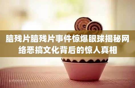 脑残片脑残片事件惊爆眼球揭秘网络恶搞文化背后的惊人真相