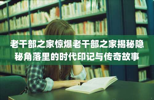 老干部之家惊爆老干部之家揭秘隐秘角落里的时代印记与传奇故事