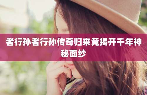 者行孙者行孙传奇归来竟揭开千年神秘面纱