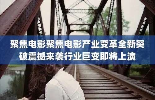 聚焦电影聚焦电影产业变革全新突破震撼来袭行业巨变即将上演